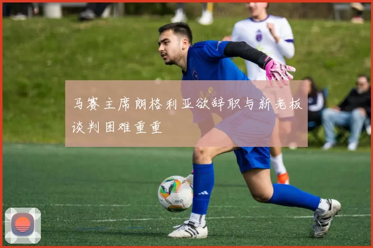 马赛主席朗格利亚欲辞职与新老板谈判困难重重