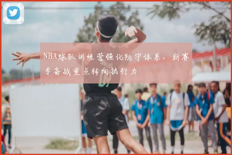 NBA球队训练营强化防守体系，新赛季备战重点转向执行力