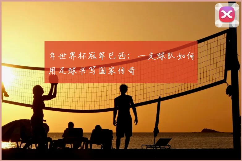 年世界杯冠军巴西:一支球队如何用足球书写国家传奇