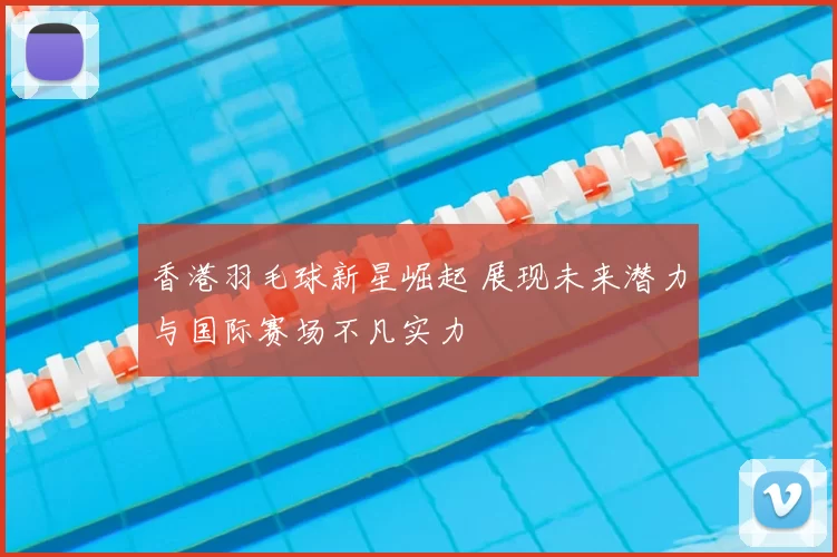 香港羽毛球新星崛起 展现未来潜力与国际赛场不凡实力