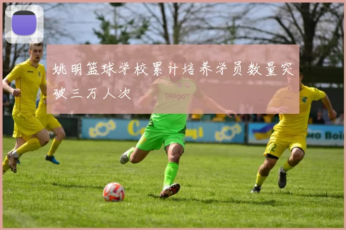 姚明篮球学校累计培养学员数量突破三万人次
