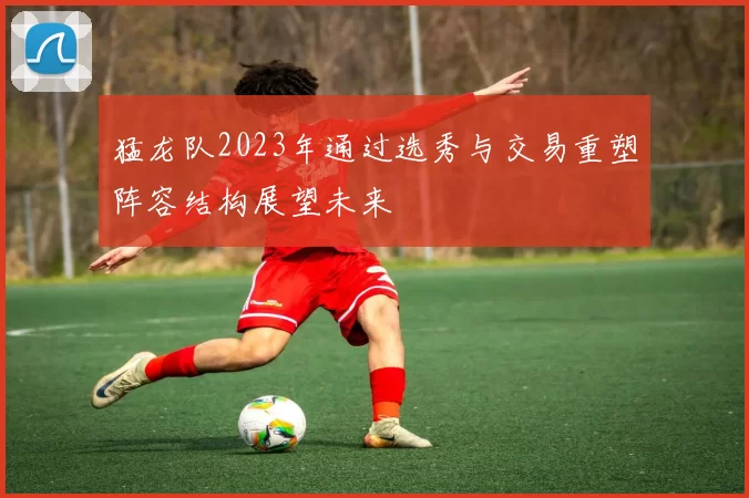 猛龙队2023年通过选秀与交易重塑阵容结构展望未来