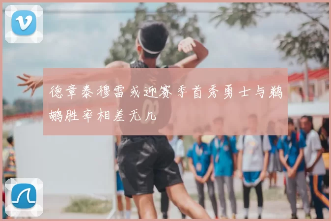 德章泰穆雷或迎赛季首秀勇士与鹈鹕胜率相差无几