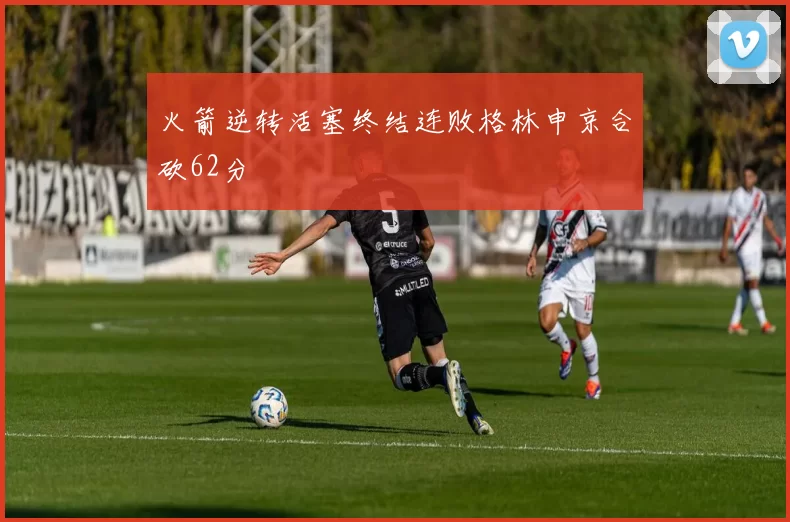 火箭逆转活塞终结连败格林申京合砍62分