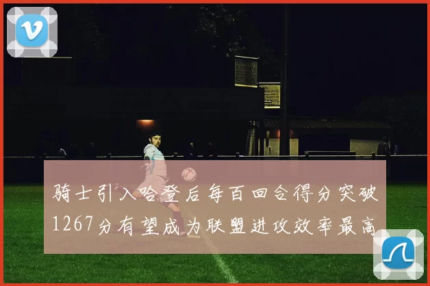 骑士引入哈登后每百回合得分突破1267分有望成为联盟进攻效率最高球队