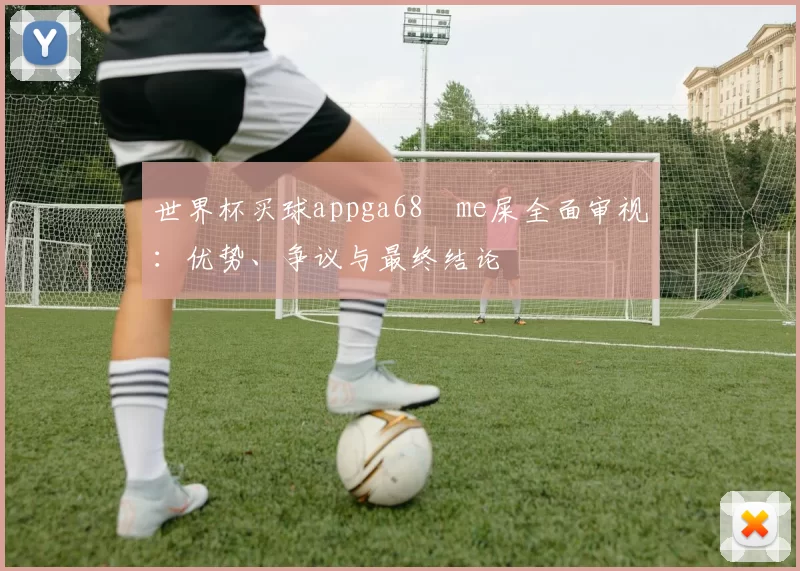 世界杯买球appga68椣me屎全面审视:优势、争议与最终结论
