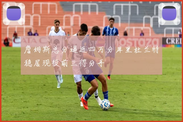 詹姆斯总分逼近四万分库里杜兰特稳居现役前三得分手