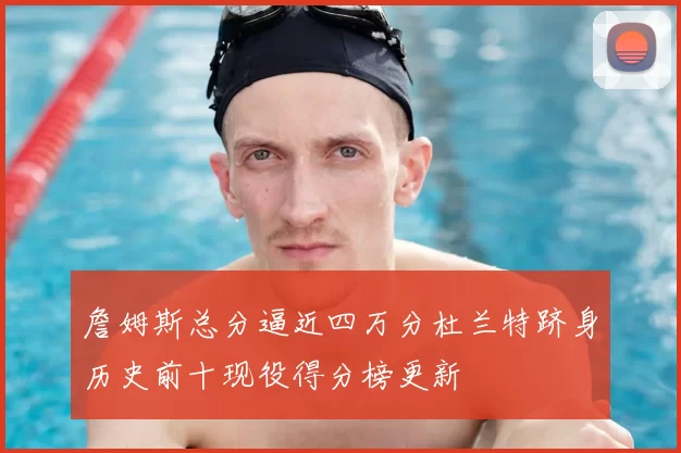 詹姆斯总分逼近四万分杜兰特跻身历史前十现役得分榜更新