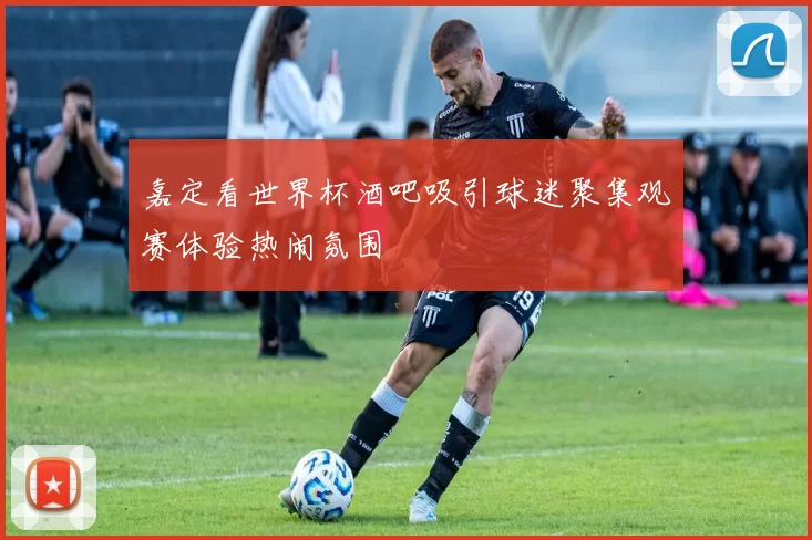 嘉定看世界杯酒吧吸引球迷聚集观赛体验热闹氛围