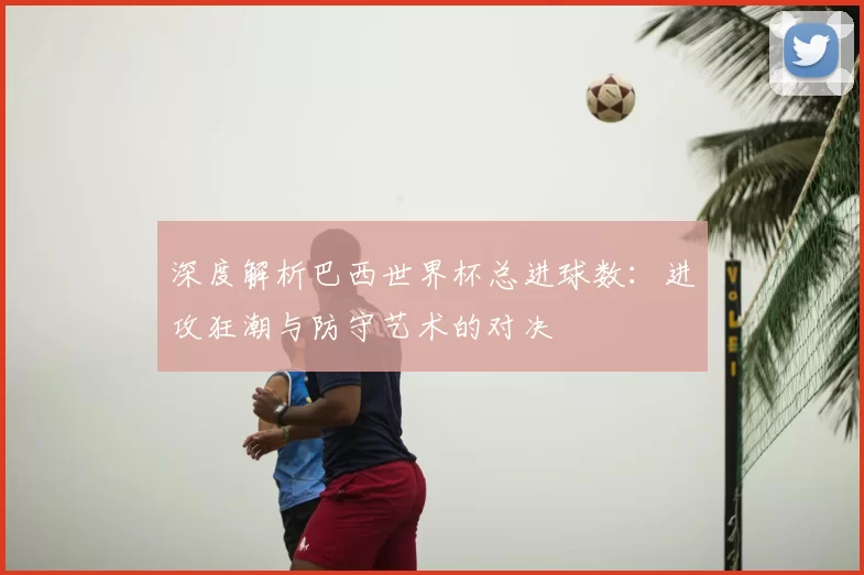 深度解析巴西世界杯总进球数:进攻狂潮与防守艺术的对决
