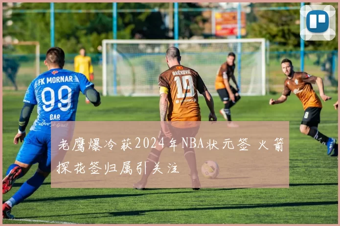 老鹰爆冷获2024年NBA状元签 火箭探花签归属引关注