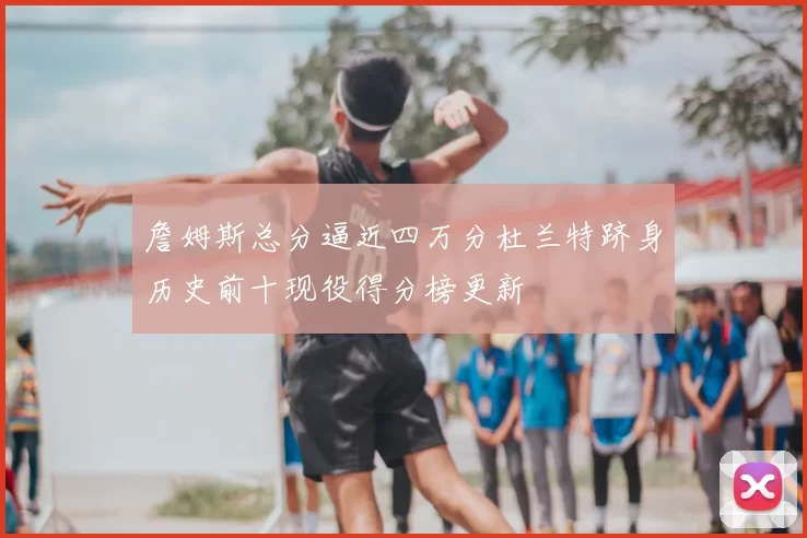 詹姆斯总分逼近四万分杜兰特跻身历史前十现役得分榜更新