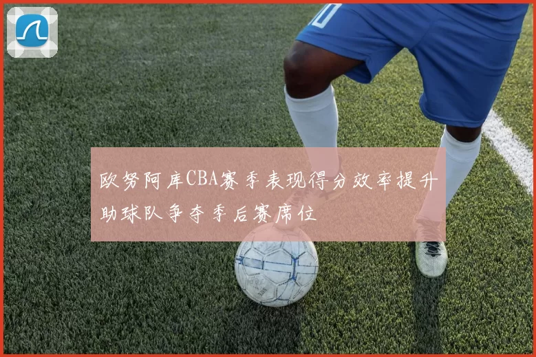 欧努阿库CBA赛季表现得分效率提升助球队争夺季后赛席位