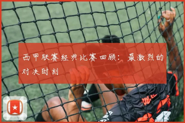 西甲联赛经典比赛回顾：最激烈的对决时刻