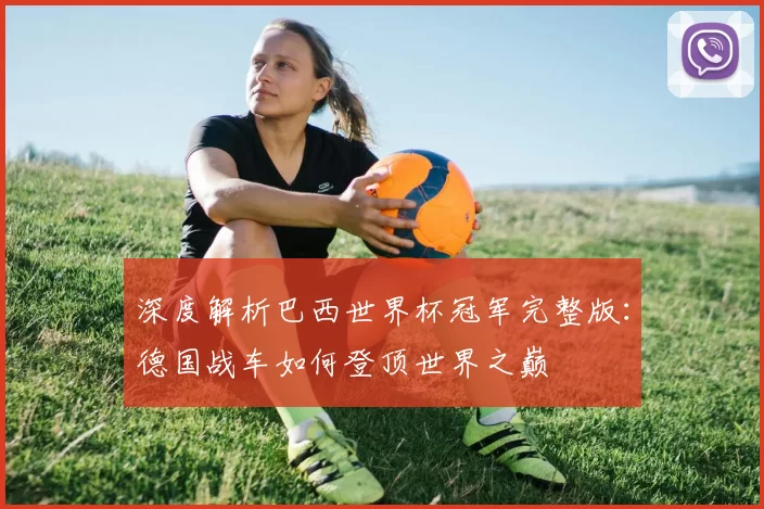 深度解析巴西世界杯冠军完整版：德国战车如何登顶世界之巅