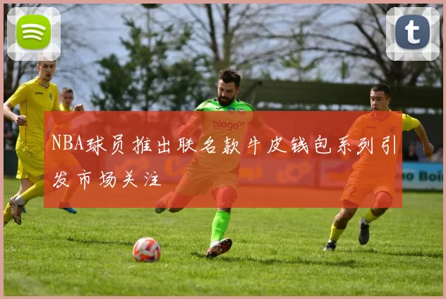 NBA球员推出联名款牛皮钱包系列引发市场关注