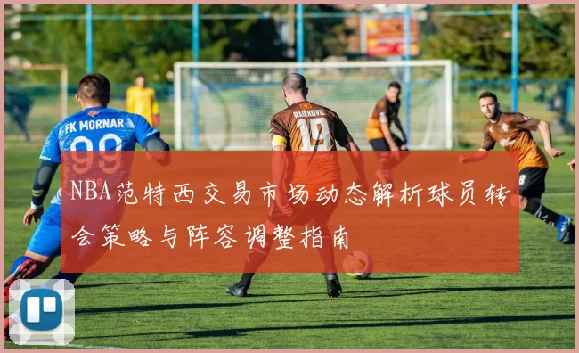 NBA范特西交易市场动态解析球员转会策略与阵容调整指南