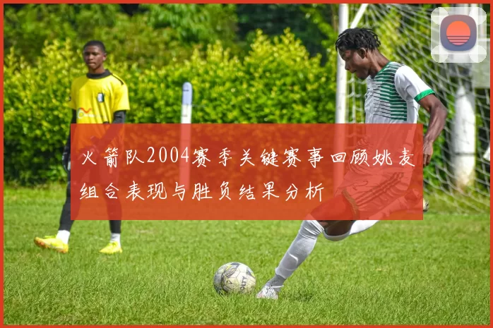 火箭队2004赛季关键赛事回顾姚麦组合表现与胜负结果分析