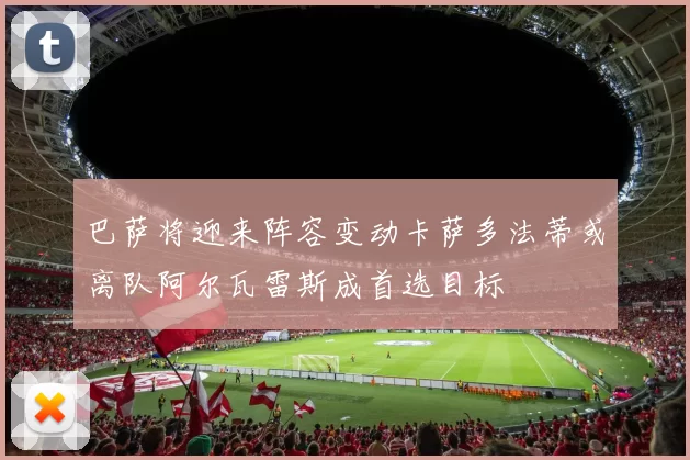 巴萨将迎来阵容变动卡萨多法蒂或离队阿尔瓦雷斯成首选目标