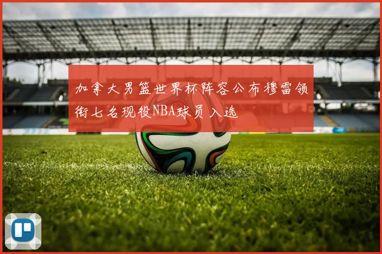 加拿大男篮世界杯阵容公布穆雷领衔七名现役NBA球员入选