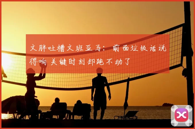 文胖吐槽文班亚马：前面垃圾话说得响 关键时刻却跑不动了