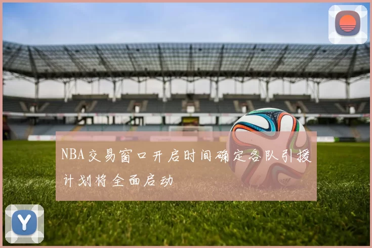 NBA交易窗口开启时间确定各队引援计划将全面启动