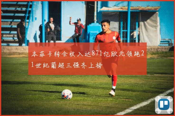 本菲卡转会收入达871亿欧元领跑21世纪葡超三强齐上榜