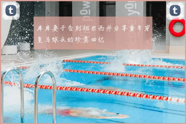 库库妻子告别切尔西并分享童年穿皇马球衣的珍贵回忆