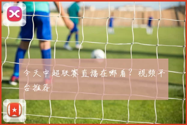 今天中超联赛直播在哪看？视频平台推荐