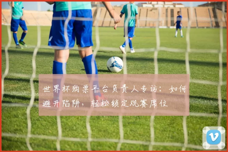 世界杯购票平台负责人专访:如何避开陷阱,轻松锁定观赛席位