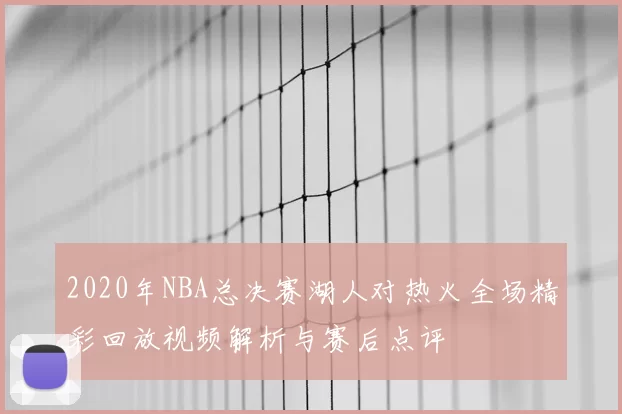2020年NBA总决赛湖人对热火全场精彩回放视频解析与赛后点评