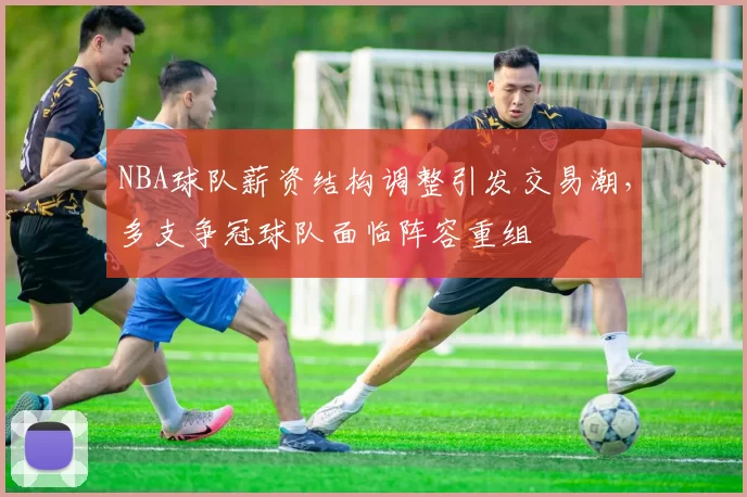NBA球队薪资结构调整引发交易潮,多支争冠球队面临阵容重组