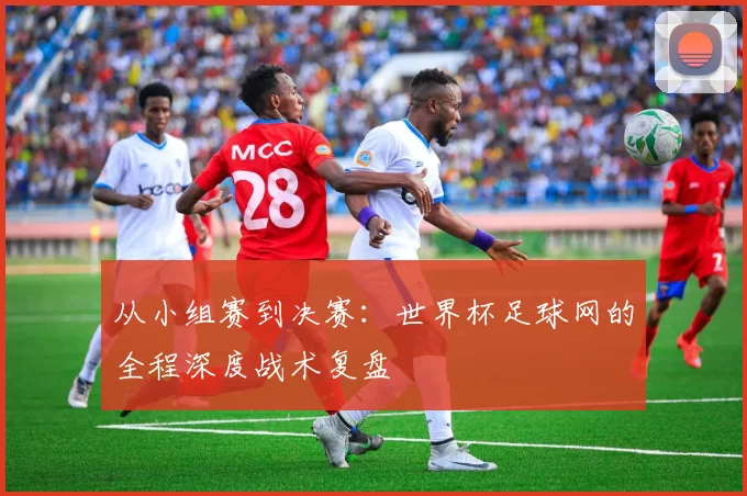 从小组赛到决赛:世界杯足球网的全程深度战术复盘