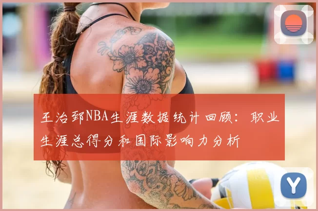 王治郅NBA生涯数据统计回顾:职业生涯总得分和国际影响力分析