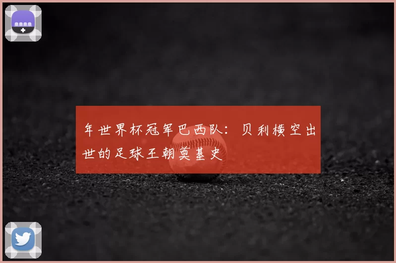 年世界杯冠军巴西队:贝利横空出世的足球王朝奠基史