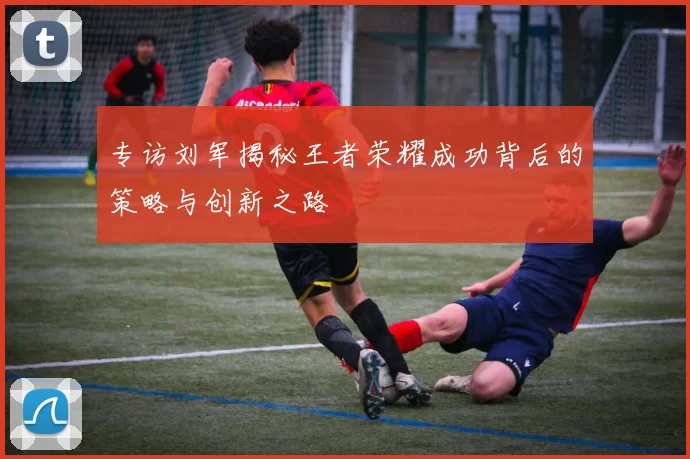 专访刘军揭秘王者荣耀成功背后的策略与创新之路
