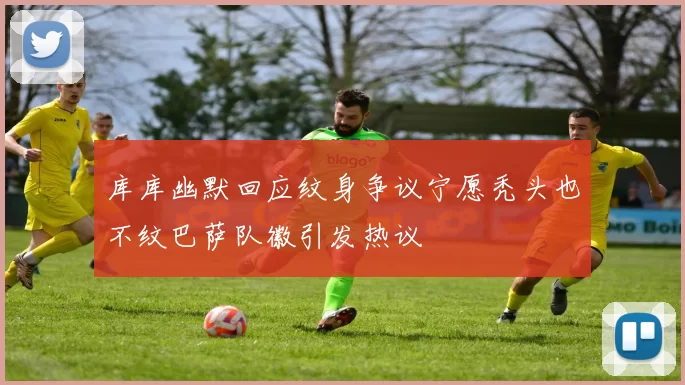 库库幽默回应纹身争议宁愿秃头也不纹巴萨队徽引发热议