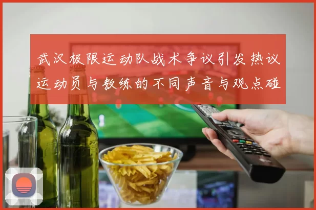 武汉极限运动队战术争议引发热议运动员与教练的不同声音与观点碰撞