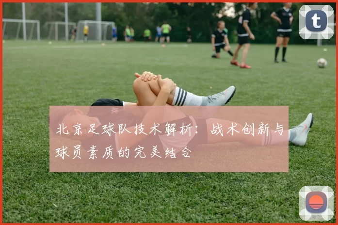 北京足球队技术解析:战术创新与球员素质的完美结合