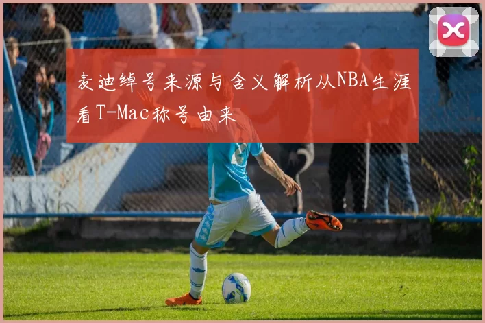麦迪绰号来源与含义解析从NBA生涯看T-Mac称号由来