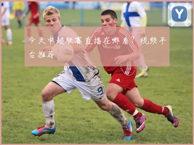 今天中超联赛直播在哪看？视频平台推荐