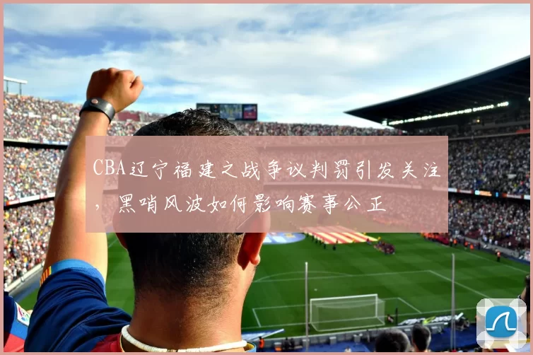 CBA辽宁福建之战争议判罚引发关注，黑哨风波如何影响赛事公正