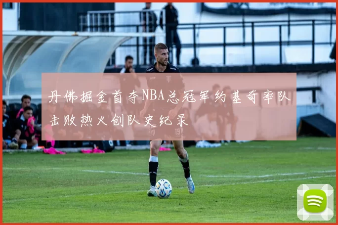 丹佛掘金首夺NBA总冠军约基奇率队击败热火创队史纪录