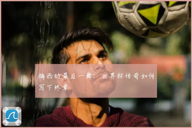 梅西的最后一舞：世界杯传奇如何写下终章