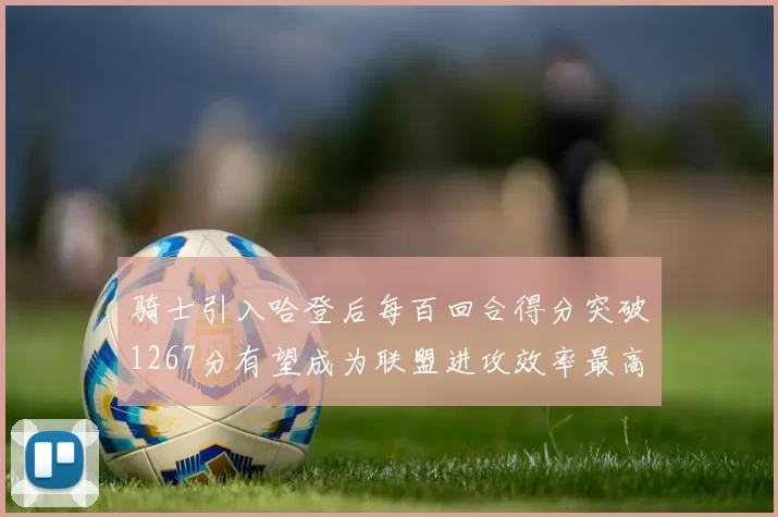 骑士引入哈登后每百回合得分突破1267分有望成为联盟进攻效率最高球队