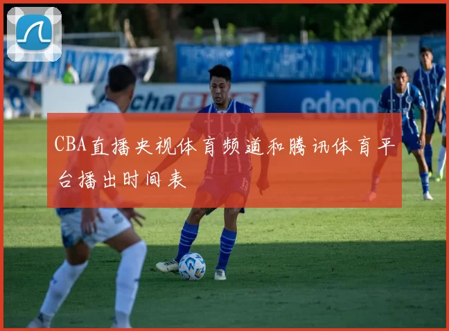 CBA直播央视体育频道和腾讯体育平台播出时间表