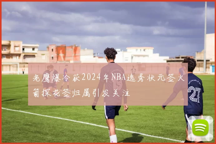 老鹰爆冷获2024年NBA选秀状元签火箭探花签归属引发关注