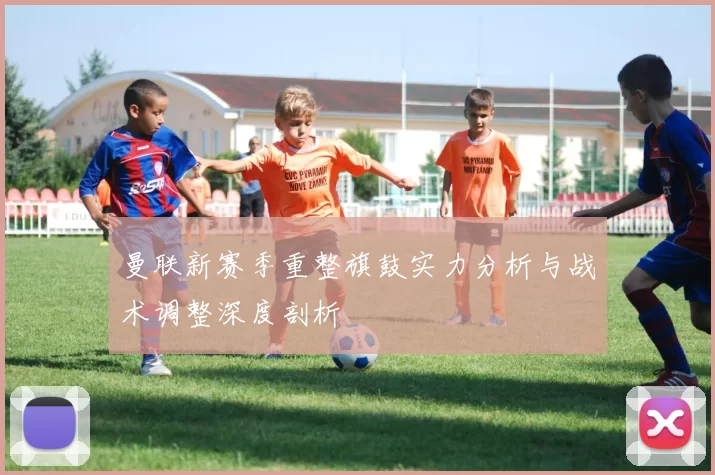 曼联新赛季重整旗鼓实力分析与战术调整深度剖析