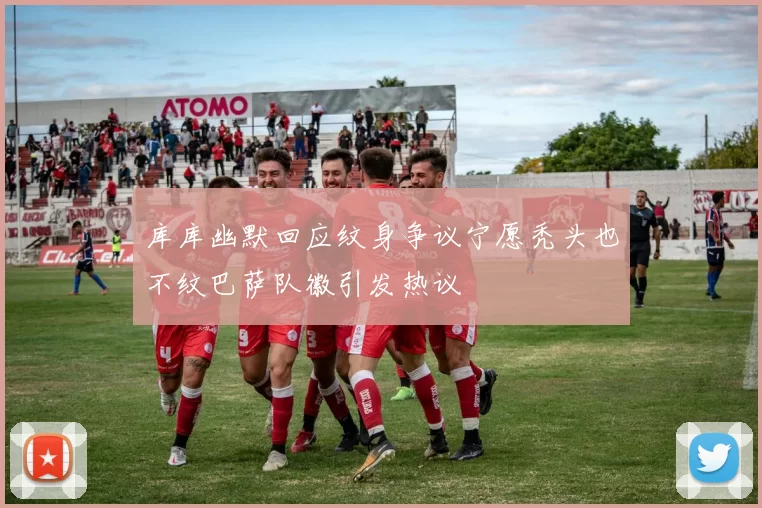 库库幽默回应纹身争议宁愿秃头也不纹巴萨队徽引发热议