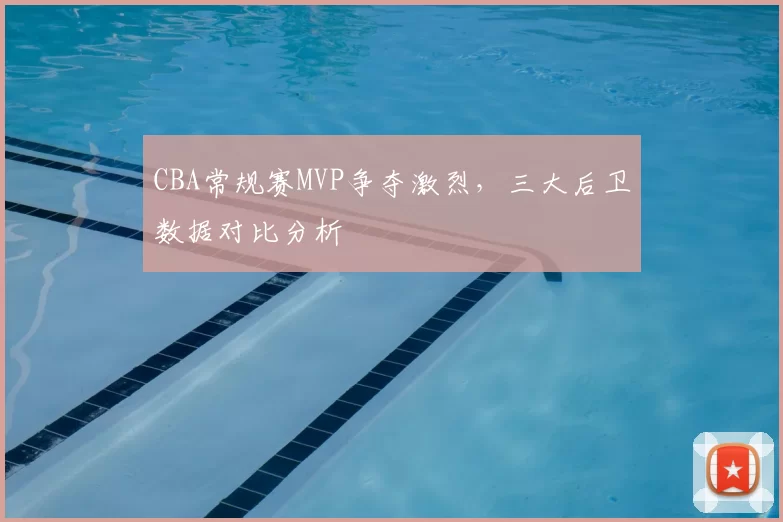 CBA常规赛MVP争夺激烈,三大后卫数据对比分析